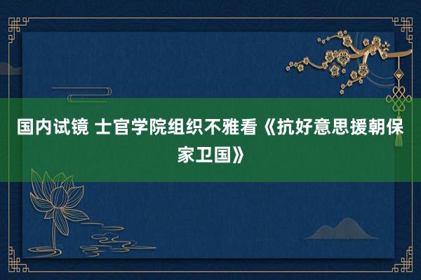 国内试镜 士官学院组织不雅看《抗好意思援朝保家卫国》