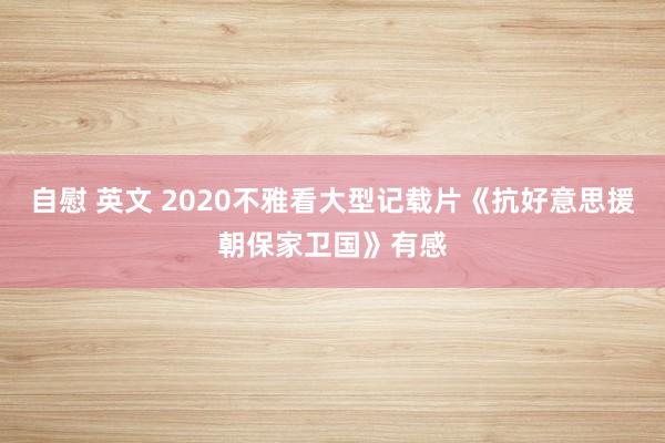 自慰 英文 2020不雅看大型记载片《抗好意思援朝保家卫国》有感