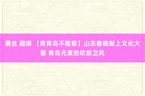 黑丝 捆绑 【青青岛不雅察】山东春晚献上文化大餐 青岛元素劲吹前卫风