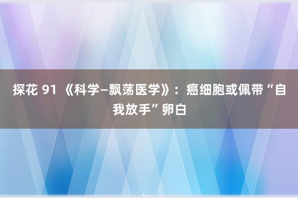 探花 91 《科学—飘荡医学》：癌细胞或佩带“自我放手”卵白