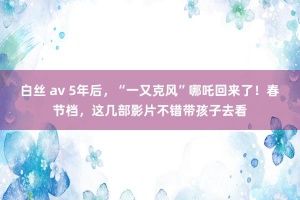 白丝 av 5年后，“一又克风”哪吒回来了！春节档，这几部影片不错带孩子去看