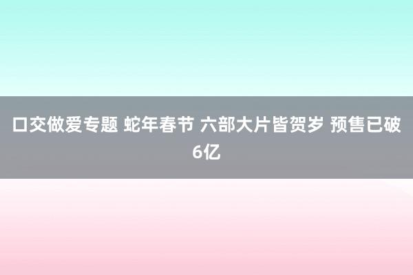 口交做爱专题 蛇年春节 六部大片皆贺岁 预售已破6亿