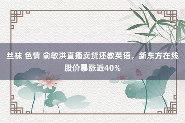 丝袜 色情 俞敏洪直播卖货还教英语，新东方在线股价暴涨近40%