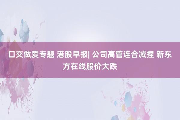 口交做爱专题 港股早报| 公司高管连合减捏 新东方在线股价大跌