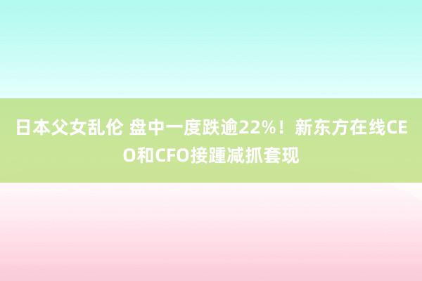 日本父女乱伦 盘中一度跌逾22%！新东方在线CEO和CFO接踵减抓套现