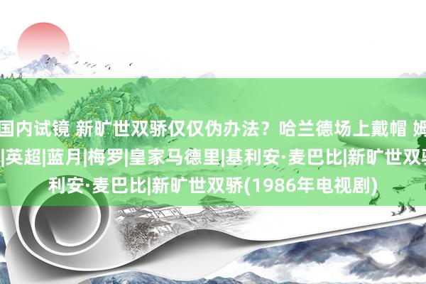 国内试镜 新旷世双骄仅仅伪办法？哈兰德场上戴帽 姆巴佩成场外不雅众|英超|蓝月|梅罗|皇家马德里|基利安·麦巴比|新旷世双骄(1986年电视剧)