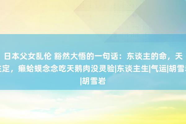 日本父女乱伦 豁然大悟的一句话：东谈主的命，天注定，癞蛤蟆念念吃天鹅肉没灵验|东谈主生|气运|胡雪岩