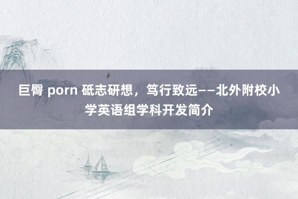 巨臀 porn 砥志研想，笃行致远——北外附校小学英语组学科开发简介