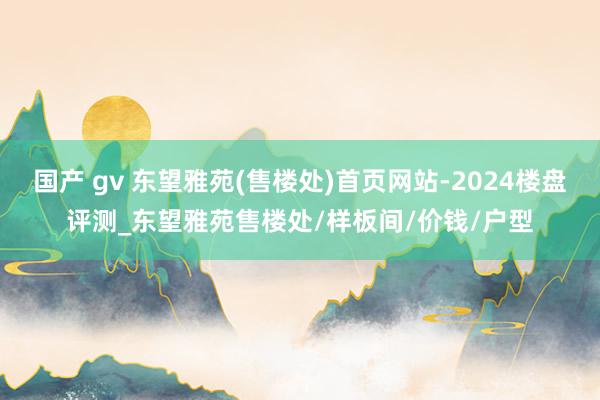 国产 gv 东望雅苑(售楼处)首页网站-2024楼盘评测_东望雅苑售楼处/样板间/价钱/户型