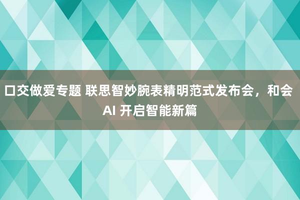 口交做爱专题 联思智妙腕表精明范式发布会，和会 AI 开启智能新篇